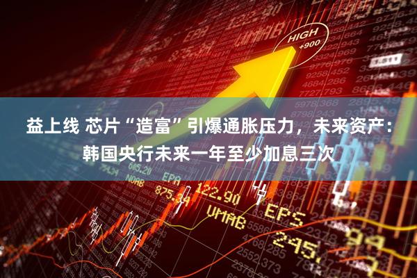 益上线 芯片“造富”引爆通胀压力，未来资产：韩国央行未来一年至少加息三次
