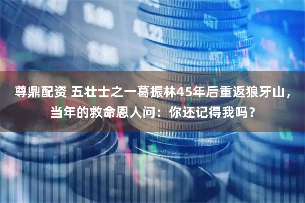 尊鼎配资 五壮士之一葛振林45年后重返狼牙山，当年的救命恩人问：你还记得我吗？