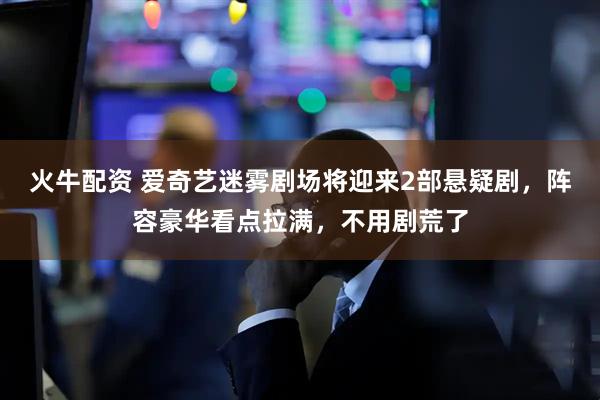 火牛配资 爱奇艺迷雾剧场将迎来2部悬疑剧，阵容豪华看点拉满，不用剧荒了