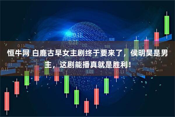 恒牛网 白鹿古早女主剧终于要来了，侯明昊是男主，这剧能播真就是胜利！