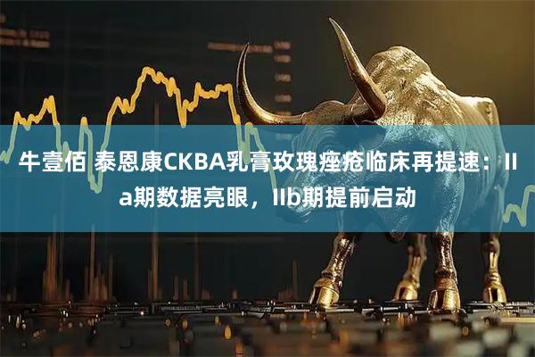 牛壹佰 泰恩康CKBA乳膏玫瑰痤疮临床再提速：IIa期数据亮眼，IIb期提前启动
