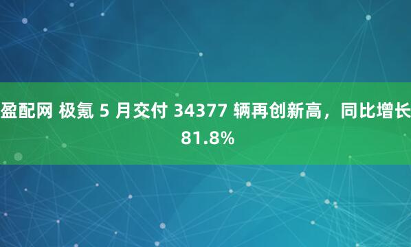 盈配网 极氪 5 月交付 34377 辆再创新高，同比增长 81.8%