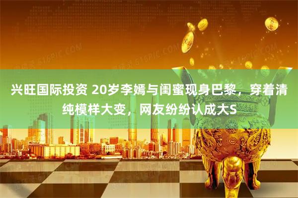 兴旺国际投资 20岁李嫣与闺蜜现身巴黎,穿着清纯模样大变,网友纷纷认成大S