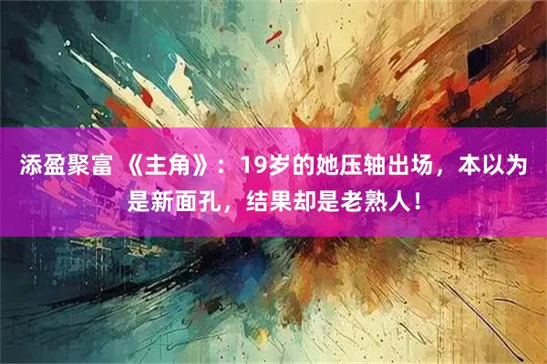 添盈聚富 《主角》：19岁的她压轴出场，本以为是新面孔，结果却是老熟人！