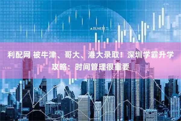 利配网 被牛津、哥大、港大录取！深圳学霸升学攻略：时间管理很重要