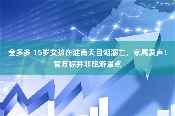 金多多 15岁女孩在淮南天目湖溺亡，家属发声！官方称并非旅游景点