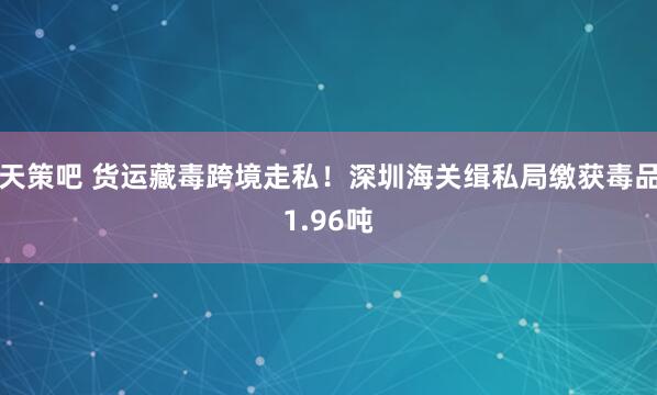 天策吧 货运藏毒跨境走私！深圳海关缉私局缴获毒品1.96吨
