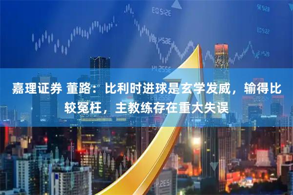 嘉理证券 董路:比利时进球是玄学发威,输得比较冤枉,主教练存在重大失误