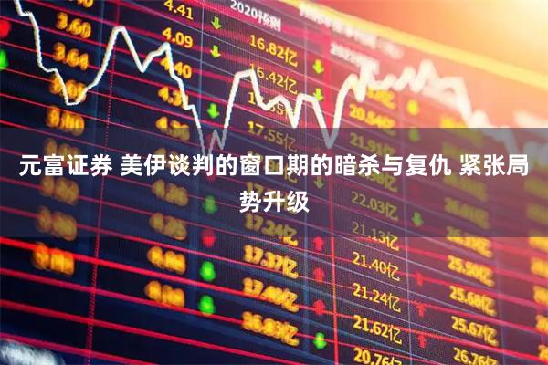 元富证券 美伊谈判的窗口期的暗杀与复仇 紧张局势升级