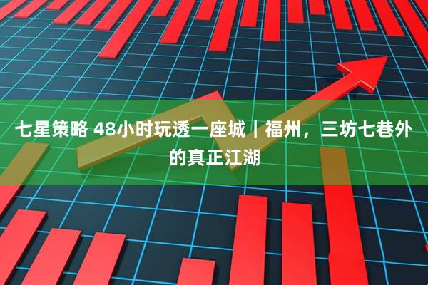 七星策略 48小时玩透一座城｜福州，三坊七巷外的真正江湖