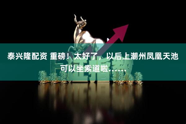 泰兴隆配资 重磅！太好了，以后上潮州凤凰天池可以坐索道啦……
