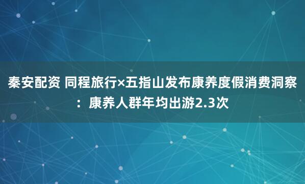 秦安配资 同程旅行×五指山发布康养度假消费洞察：康养人群年均出游2.3次