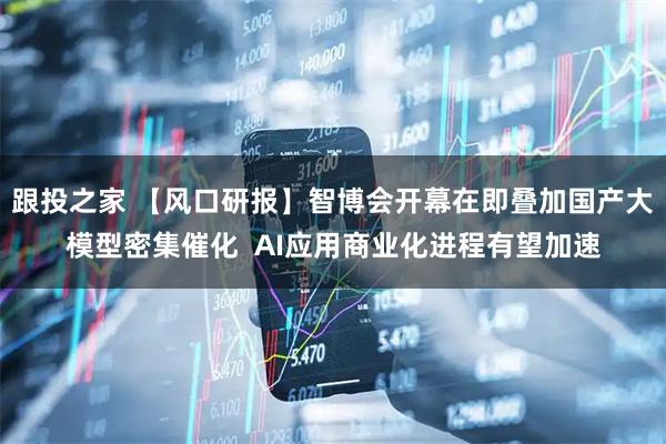 跟投之家 【风口研报】智博会开幕在即叠加国产大模型密集催化 AI应用商业化进程有望加速